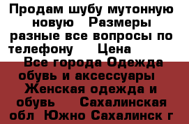 Продам шубу мутонную новую . Размеры разные,все вопросы по телефону.  › Цена ­ 10 000 - Все города Одежда, обувь и аксессуары » Женская одежда и обувь   . Сахалинская обл.,Южно-Сахалинск г.